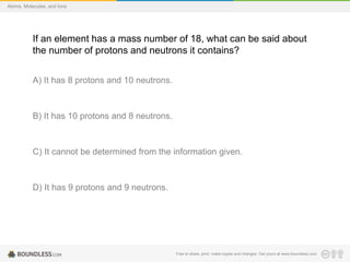 Free to share, print, make copies and changes. Get yours at www.boundless.com
Atoms, Molecules, and Ions
If an element has a mass number of 18, what can be said about
the number of protons and neutrons it contains?
A) It has 8 protons and 10 neutrons.
B) It has 10 protons and 8 neutrons.
C) It cannot be determined from the information given.
D) It has 9 protons and 9 neutrons.
 