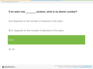 Free to share, print, make copies and changes. Get yours at www.boundless.com
Boundless - LO. "Boundless." CC BY-SA 3.0 http://www.boundless.com/
Atoms, Molecules, and Ions
If an atom has _______ protons, what is its atomic number?
A) It depends on the number of neutrons in the atom.
B) It depends on the number of electrons in the atom.
C) 8
D) 16
 