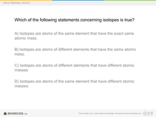 Free to share, print, make copies and changes. Get yours at www.boundless.com
Atoms, Molecules, and Ions
Which of the following statements concerning isotopes is true?
A) Isotopes are atoms of the same element that have the exact same
atomic mass.
B) Isotopes are atoms of different elements that have the same atomic
mass.
C) Isotopes are atoms of different elements that have different atomic
masses
D) Isotopes are atoms of the same element that have different atomic
masses.
 
