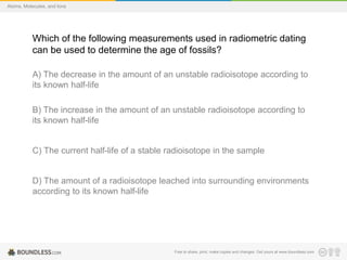 Free to share, print, make copies and changes. Get yours at www.boundless.com
Atoms, Molecules, and Ions
Which of the following measurements used in radiometric dating
can be used to determine the age of fossils?
A) The decrease in the amount of an unstable radioisotope according to
its known half-life
B) The increase in the amount of an unstable radioisotope according to
its known half-life
C) The current half-life of a stable radioisotope in the sample
D) The amount of a radioisotope leached into surrounding environments
according to its known half-life
 