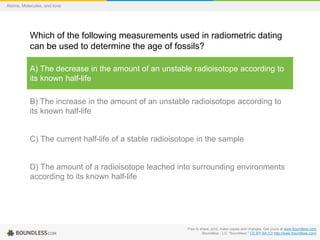 Free to share, print, make copies and changes. Get yours at www.boundless.com
Boundless - LO. "Boundless." CC BY-SA 3.0 http://www.boundless.com/
Atoms, Molecules, and Ions
Which of the following measurements used in radiometric dating
can be used to determine the age of fossils?
A) The decrease in the amount of an unstable radioisotope according to
its known half-life
B) The increase in the amount of an unstable radioisotope according to
its known half-life
C) The current half-life of a stable radioisotope in the sample
D) The amount of a radioisotope leached into surrounding environments
according to its known half-life
 