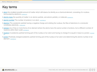 Key terms
• atom the smallest possible amount of matter which still retains its identity as a chemical element, consisting of a nucleus
surrounded by electrons (CC BY-SA 3.0)
• atomic mass the quantity of matter in an atomic particle, sub-atomic particle, or molecule (CC BY-SA 3.0)
• atomic number The number of protons in an atom. (CC BY-SA 3.0)
• electron The subatomic particle having a negative charge and orbiting the nucleus; the flow of electrons in a conductor
constitutes electricity. (CC BY-SA 3.0)
• isotope any of two or more forms of an element where the atoms have the same number of protons, but a different number of
neutrons within their nuclei (CC BY-SA 3.0)
• neutron A subatomic particle forming part of the nucleus of an atom and having no charge.It is equal in mass to a proton. (CC BY-SA
3.0)
• proton Positively charged subatomic particle forming part of the nucleus of an atom and determining the atomic number of an
element. (CC BY-SA 3.0)
Free to share, print, make copies and changes. Get yours at www.boundless.com
Atoms, Molecules, and Ions
 