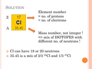 SOLUTION
 Cl can have 18 or 20 neutrons
 35.45 is a mix of 2/3 35Cl and 1/3 37Cl
Element number
= no. of protons
= no. of electrons
Mass number, not integer !
=> mix of ISOTOPES with
different no. of neutrons !
Z
A
 