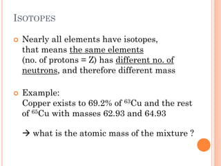ISOTOPES
 Nearly all elements have isotopes,
that means the same elements
(no. of protons = Z) has different no. of
neutrons, and therefore different mass
 Example:
Copper exists to 69.2% of 63Cu and the rest
of 65Cu with masses 62.93 and 64.93
 what is the atomic mass of the mixture ?
 