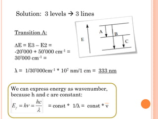 Solution: 3 levels  3 lines
Transition A:
∆E = E3 – E2 =
-20’000 + 50’000 cm-1 =
30’000 cm-1 =
λ = 1/30’000cm-1 * 107 nm/1 cm = 333 nm
We can express energy as wavenumber,
because h and c are constant:
= const * 1/λ = const * ν
 
