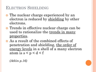 ELECTRON SHIELDING
 The nuclear charge experienced by an
electron is reduced by shielding by other
electrons.
 Trends in effective nuclear charge can be
used to rationalize the trends in many
properties.
 As a result of the combined effects of
penetration and shielding, the order of
energy levels in a shell of a many electron
atom is s < p < d < f
(Atkin p.16)
 