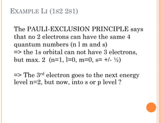 EXAMPLE LI (1S2 2S1)
The PAULI-EXCLUSION PRINCIPLE says
that no 2 electrons can have the same 4
quantum numbers (n l m and s)
=> the 1s orbital can not have 3 electrons,
but max. 2 (n=1, l=0, m=0, s= +/- ½)
=> The 3rd electron goes to the next energy
level n=2, but now, into s or p level ?
 
