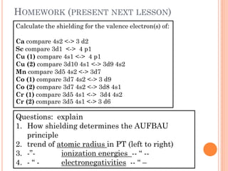 HOMEWORK (PRESENT NEXT LESSON)
Calculate the shielding for the valence electron(s) of:
Ca compare 4s2 <-> 3 d2
Sc compare 3d1 <-> 4 p1
Cu (1) compare 4s1 <-> 4 p1
Cu (2) compare 3d10 4s1 <-> 3d9 4s2
Mn compare 3d5 4s2 <-> 3d7
Co (1) compare 3d7 4s2 <-> 3 d9
Co (2) compare 3d7 4s2 <-> 3d8 4s1
Cr (1) compare 3d5 4s1 <-> 3d4 4s2
Cr (2) compare 3d5 4s1 <-> 3 d6
Questions: explain
1. How shielding determines the AUFBAU
principle
2. trend of atomic radius in PT (left to right)
3. -”- ionization energies -- “ --
4. - “ - electronegativities -- “ –
 