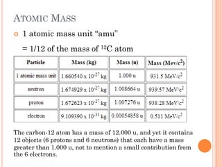 ATOMIC MASS
 1 atomic mass unit “amu”
= 1/12 of the mass of 12C atom
The carbon-12 atom has a mass of 12.000 u, and yet it contains
12 objects (6 protons and 6 neutrons) that each have a mass
greater than 1.000 u, not to mention a small contribution from
the 6 electrons.
 