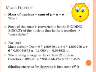 MASS DEFECT
 Mass of nucleus < sum of p + n + e !
Why ?
 Some of the mass is converted to be the BINDING
ENERGY of the nucleus that holds it together ->
“mass defect”
 For 12C:
Mass defect = Dm = 6 * 1.008664 u + 6 * 1.007276 u +
6 * 0.00054858 u - 12.000 u = 0.098931 u
 The binding energy in the carbon-12 atom is
therefore 0.098931 u * 931.5 MeV/u = 92.15 MeV
(binding energies for electrons is just some eV !)
 
