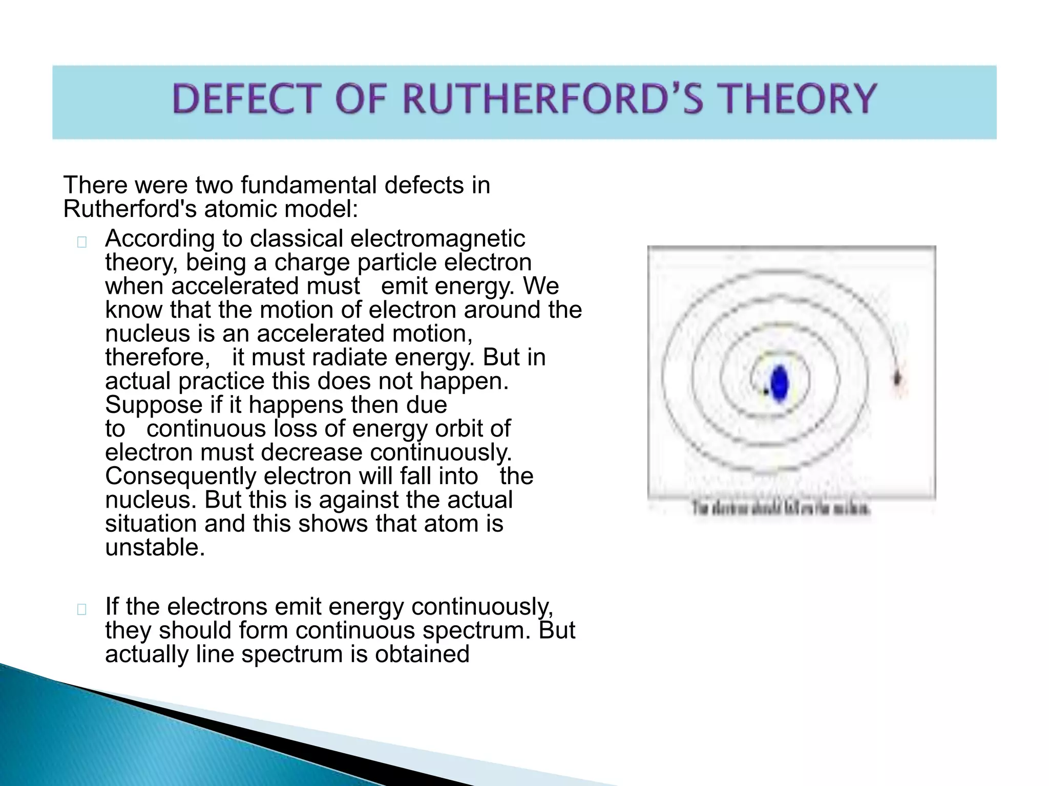There were two fundamental defects in
Rutherford's atomic model:
According to classical electromagnetic
theory, being a charge particle electron
when accelerated must emit energy. We
know that the motion of electron around the
nucleus is an accelerated motion,
therefore, it must radiate energy. But in
actual practice this does not happen.
Suppose if it happens then due
to continuous loss of energy orbit of
electron must decrease continuously.
Consequently electron will fall into the
nucleus. But this is against the actual
situation and this shows that atom is
unstable.
If the electrons emit energy continuously,
they should form continuous spectrum. But
actually line spectrum is obtained
 