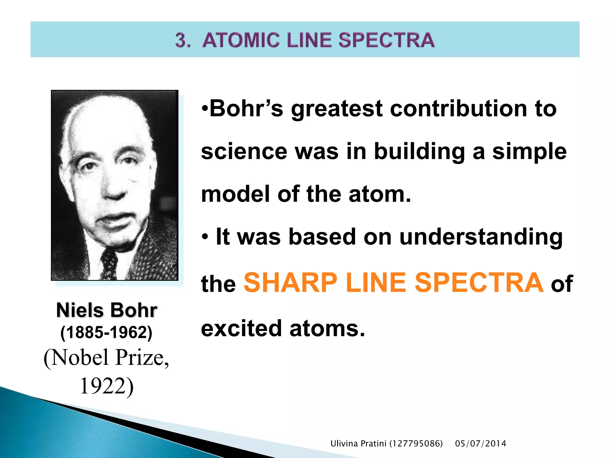 •Bohr’s greatest contribution to
science was in building a simple
model of the atom.
• It was based on understanding
the SHARP LINE SPECTRA of
excited atoms.
Niels Bohr
(1885-1962)
(Nobel Prize,
1922)
Ulivina Pratini (127795086) 05/07/2014
 