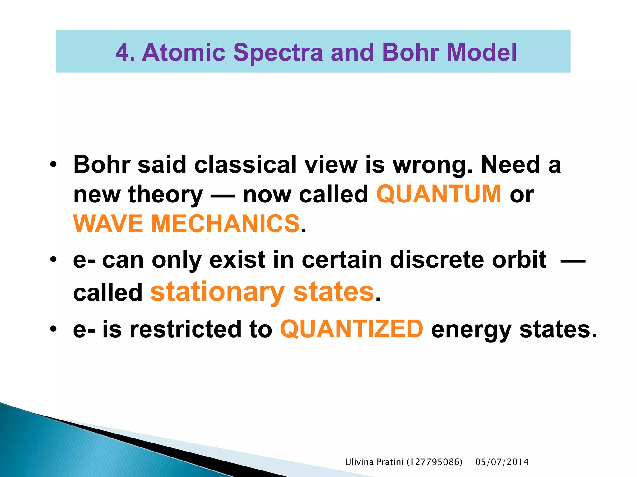 • Bohr said classical view is wrong. Need a
new theory — now called QUANTUM or
WAVE MECHANICS.
• e- can only exist in certain discrete orbit —
called stationary states.
• e- is restricted to QUANTIZED energy states.
4. Atomic Spectra and Bohr Model
Ulivina Pratini (127795086) 05/07/2014
 