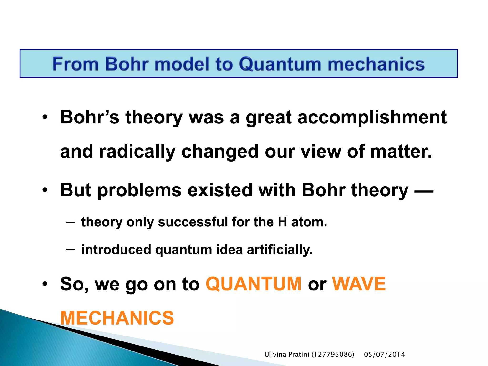 • Bohr’s theory was a great accomplishment
and radically changed our view of matter.
• But problems existed with Bohr theory —
– theory only successful for the H atom.
– introduced quantum idea artificially.
• So, we go on to QUANTUM or WAVE
MECHANICS
Ulivina Pratini (127795086) 05/07/2014
 