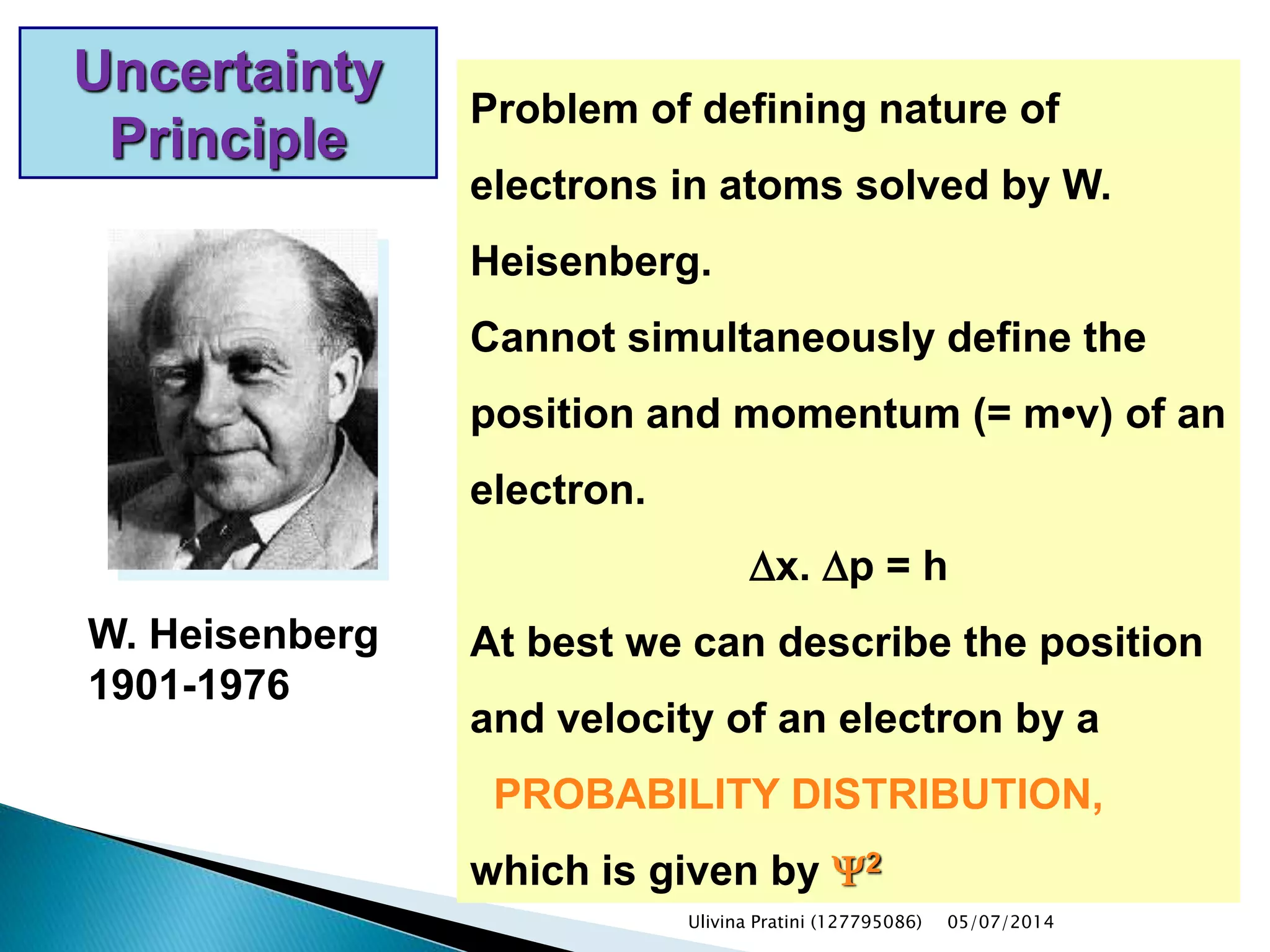 W. Heisenberg
1901-1976
Uncertainty
Principle
Problem of defining nature of
electrons in atoms solved by W.
Heisenberg.
Cannot simultaneously define the
position and momentum (= m•v) of an
electron.
Dx. Dp = h
At best we can describe the position
and velocity of an electron by a
PROBABILITY DISTRIBUTION,
which is given by Y2
Ulivina Pratini (127795086) 05/07/2014
 