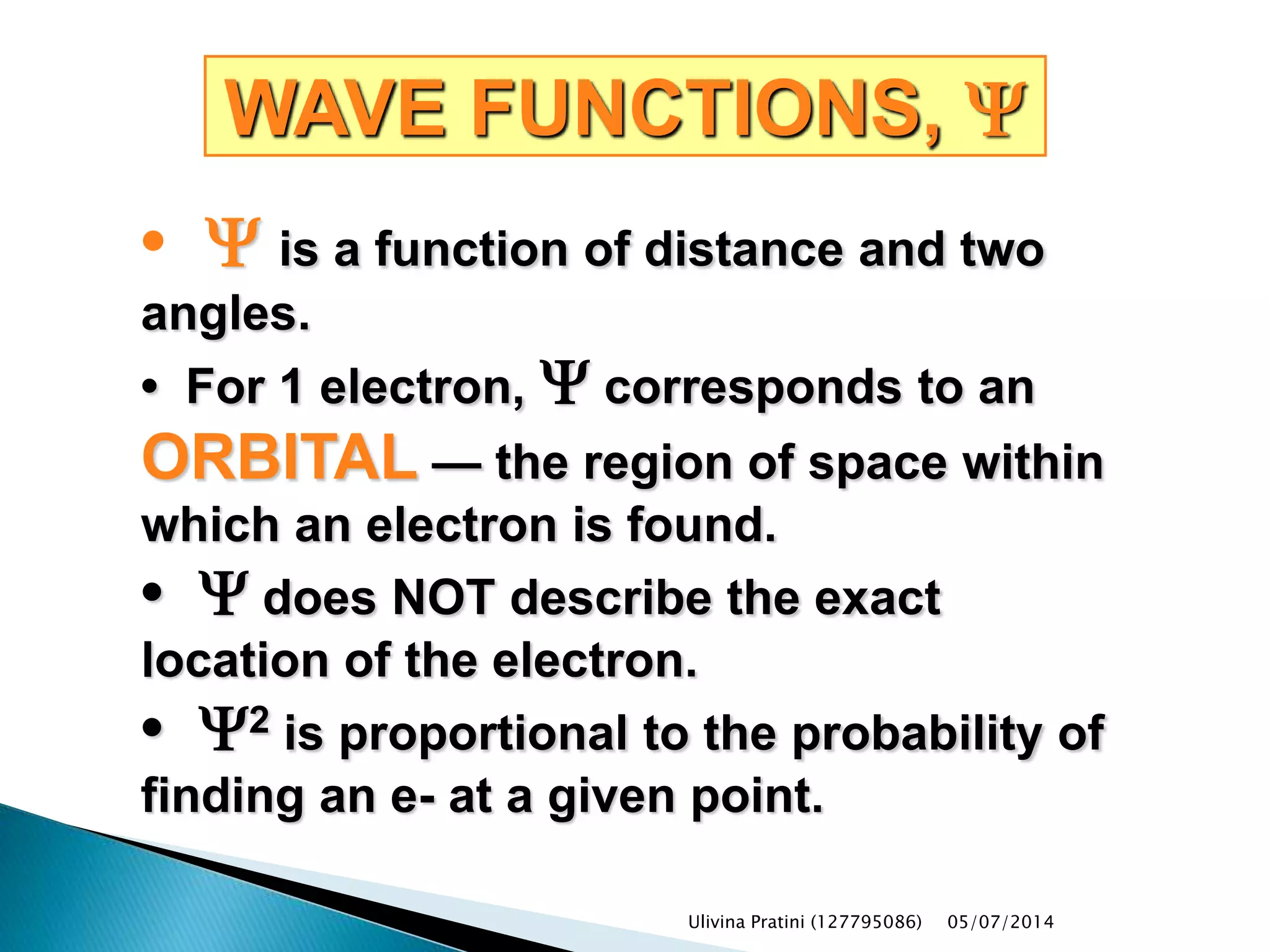 WAVE FUNCTIONS, Y
• Y is a function of distance and two
angles.
• For 1 electron, Y corresponds to an
ORBITAL — the region of space within
which an electron is found.
• Y does NOT describe the exact
location of the electron.
• Y2 is proportional to the probability of
finding an e- at a given point.
Ulivina Pratini (127795086) 05/07/2014
 