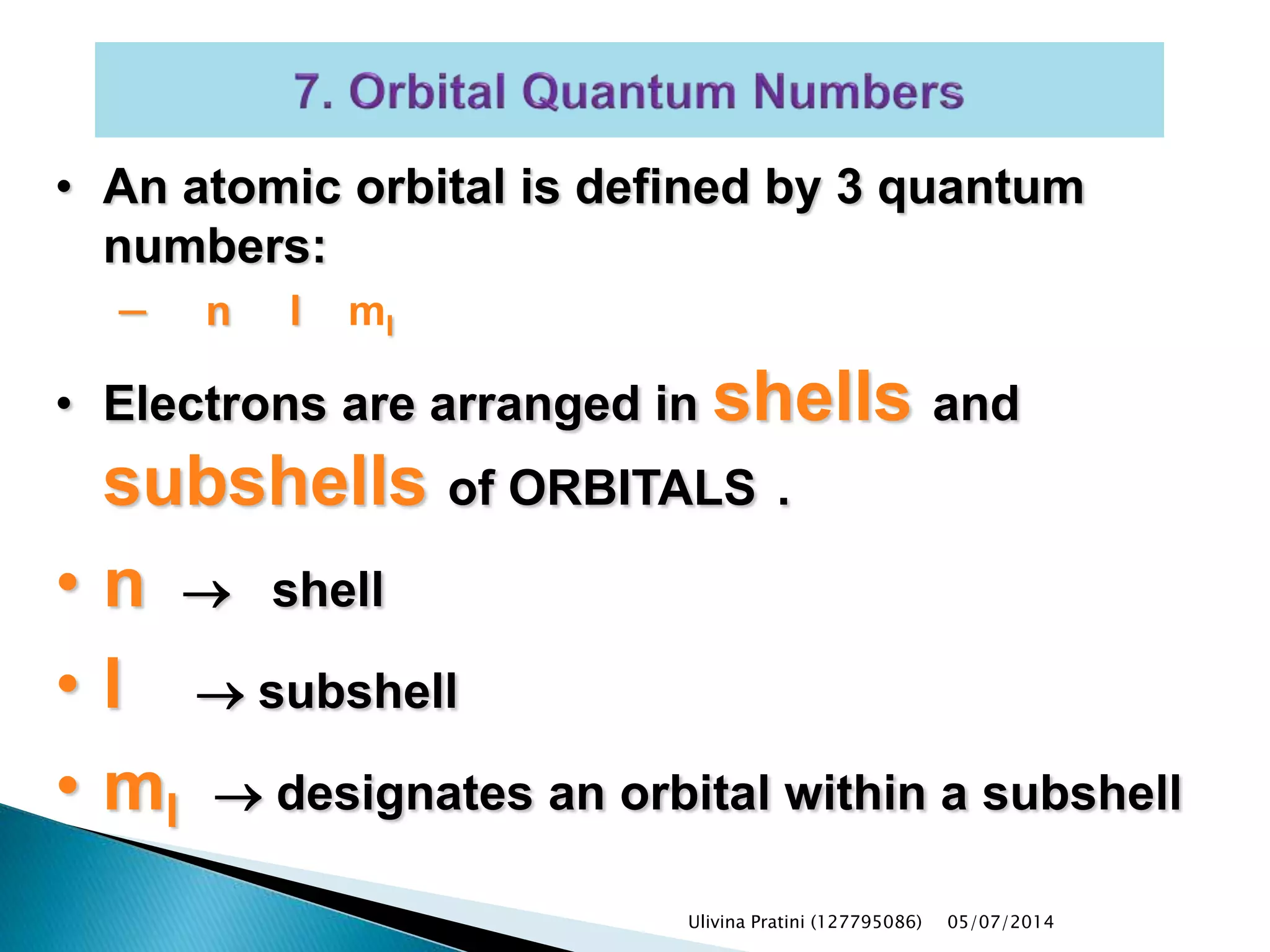 • An atomic orbital is defined by 3 quantum
numbers:
– n l ml
• Electrons are arranged in shells and
subshells of ORBITALS .
• n  shell
• l  subshell
• ml  designates an orbital within a subshell
Ulivina Pratini (127795086) 05/07/2014
 