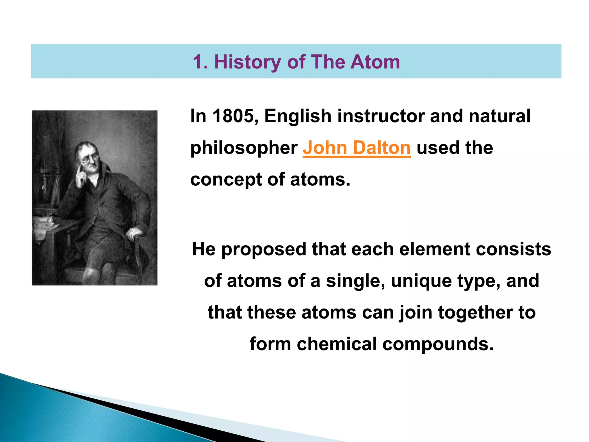 In 1805, English instructor and natural
philosopher John Dalton used the
concept of atoms.
He proposed that each element consists
of atoms of a single, unique type, and
that these atoms can join together to
form chemical compounds.
1. History of The Atom
 