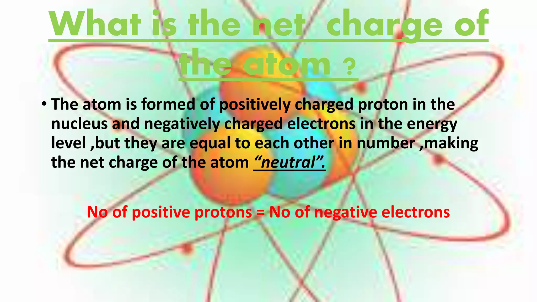 What is the net charge of
the atom ?
• The atom is formed of positively charged proton in the
nucleus and negatively charged electrons in the energy
level ,but they are equal to each other in number ,making
the net charge of the atom “neutral”.
No of positive protons = No of negative electrons