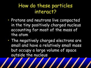 How do these particles
interact?
• Protons and neutrons live compacted
in the tiny positively charged nucleus
accounting for most of the mass of
the atom
• The negatively charged electrons are
small and have a relatively small mass
but occupy a large volume of space
outside the nucleus
 