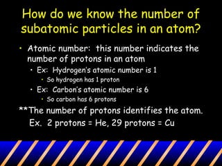 How do we know the number of
subatomic particles in an atom?
• Atomic number: this number indicates the
number of protons in an atom
• Ex: Hydrogen’s atomic number is 1
• So hydrogen has 1 proton
• Ex: Carbon’s atomic number is 6
• So carbon has 6 protons
**The number of protons identifies the atom.
Ex. 2 protons = He, 29 protons = Cu
 