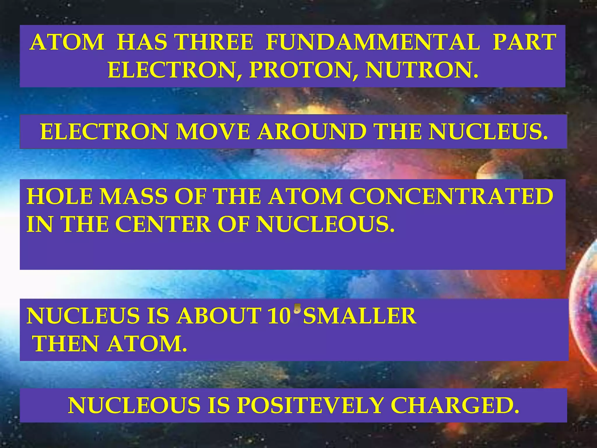 ATOM HAS THREE FUNDAMMENTAL PART
ELECTRON, PROTON, NUTRON.
ELECTRON MOVE AROUND THE NUCLEUS.
HOLE MASS OF THE ATOM CONCENTRATED
IN THE CENTER OF NUCLEOUS.
NUCLEUS IS ABOUT 10 SMALLER
THEN ATOM.
NUCLEOUS IS POSITEVELY CHARGED.
 