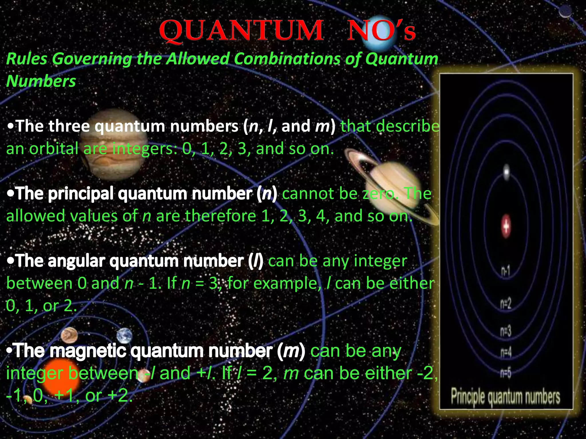 Rules Governing the Allowed Combinations of Quantum
Numbers
•The three quantum numbers (n, l, and m) that describe
an orbital are integers: 0, 1, 2, 3, and so on.
cannot be zero. The
allowed values of n are therefore 1, 2, 3, 4, and so on.
can be any integer
between 0 and n - 1. If n = 3, for example, l can be either
0, 1, or 2.
can be any
integer between -l and +l. If l = 2, m can be either -2,
-1, 0, +1, or +2.
 