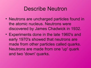 Describe Neutron
• Neutrons are uncharged particles found in
the atomic nucleus. Neutrons were
discovered by James Chadwick in 1932.
• Experiments done in the late 1960's and
early 1970's showed that neutrons are
made from other particles called quarks.
Neutrons are made from one 'up' quark
and two 'down' quarks.
 