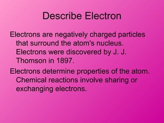 Describe Electron
Electrons are negatively charged particles
that surround the atom's nucleus.
Electrons were discovered by J. J.
Thomson in 1897.
Electrons determine properties of the atom.
Chemical reactions involve sharing or
exchanging electrons.
 