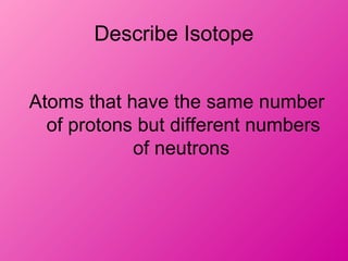 Describe Isotope
Atoms that have the same number
of protons but different numbers
of neutrons
 