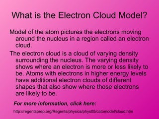 What is the Electron Cloud Model?
Model of the atom pictures the electrons moving
around the nucleus in a region called an electron
cloud.
The electron cloud is a cloud of varying density
surrounding the nucleus. The varying density
shows where an electron is more or less likely to
be. Atoms with electrons in higher energy levels
have additional electron clouds of different
shapes that also show where those electrons
are likely to be.
For more information, click here:
http://regentsprep.org/Regents/physics/phys05/catomodel/cloud.htm
 