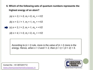 (a) n = 3, l = 0, ml = 0, ms = +1/2
(b) n = 3, l = 1, ml = 1, ms = +1/2
(c) n = 3, l = 2, ml = 1, ms = +1/2
(d) n = 4, l = 0, ml = 0, ms = +1/2
6. Which of the following sets of quantum numbers represents the
highest energy of an atom?
According to (n + l) rule, more is the value of (n + l) more is the
energy. Hence, when n = 3 and l = 2, then (n + l) = (3 + 2) = 5.
www.chemzonechemistryclasses.in
Contact No : +91-9872291712
 