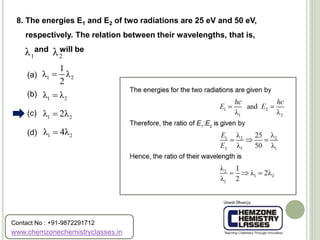 (a)
(b)
(c)
(d)
8. The energies E1 and E2 of two radiations are 25 eV and 50 eV,
respectively. The relation between their wavelengths, that is,
and will be
1λ 2λ
1 2
1
λ λ
2

1 2λ λ
1 2λ 2λ
1 2λ 4λ
www.chemzonechemistryclasses.in
Contact No : +91-9872291712
 