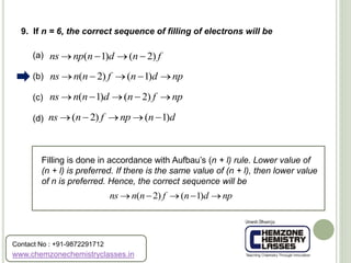(a)
(b)
(c)
(d)
9. If n = 6, the correct sequence of filling of electrons will be
( 1) ( 2)ns np n d n f   
( 2) ( 1)ns n n f n d np    
( 1) ( 2)ns n n d n f np    
( 2) ( 1)ns n f np n d    
Filling is done in accordance with Aufbau’s (n + l) rule. Lower value of
(n + l) is preferred. If there is the same value of (n + l), then lower value
of n is preferred. Hence, the correct sequence will be
( 2) ( 1)ns n n f n d np    
www.chemzonechemistryclasses.in
Contact No : +91-9872291712
 