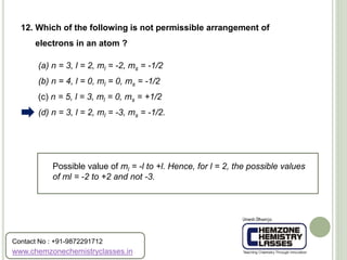 (a) n = 3, l = 2, ml = -2, ms = -1/2
(b) n = 4, l = 0, ml = 0, ms = -1/2
(c) n = 5, l = 3, ml = 0, ms = +1/2
(d) n = 3, l = 2, ml = -3, ms = -1/2.
12. Which of the following is not permissible arrangement of
electrons in an atom ?
Possible value of ml = -l to +l. Hence, for l = 2, the possible values
of ml = -2 to +2 and not -3.
www.chemzonechemistryclasses.in
Contact No : +91-9872291712
 