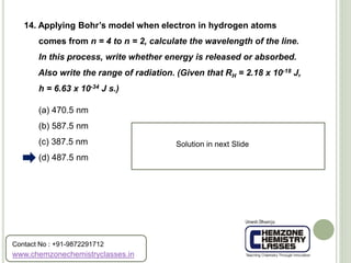(a) 470.5 nm
(b) 587.5 nm
(c) 387.5 nm
(d) 487.5 nm
14. Applying Bohr’s model when electron in hydrogen atoms
comes from n = 4 to n = 2, calculate the wavelength of the line.
In this process, write whether energy is released or absorbed.
Also write the range of radiation. (Given that RH = 2.18 x 10-18 J,
h = 6.63 x 10-34 J s.)
Solution in next Slide
www.chemzonechemistryclasses.in
Contact No : +91-9872291712
 