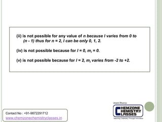 (ii) is not possible for any value of n because l varies from 0 to
(n - 1) thus for n = 2, l can be only 0, 1, 2.
(iv) is not possible because for l = 0, ml = 0.
(v) is not possible because for l = 2, ml varies from -2 to +2.
www.chemzonechemistryclasses.in
Contact No : +91-9872291712
 