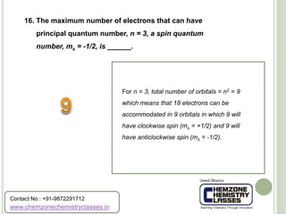 16. The maximum number of electrons that can have
principal quantum number, n = 3, a spin quantum
number, ms = -1/2, is ______.
For n = 3, total number of orbitals = n2 = 9
which means that 18 electrons can be
accommodated in 9 orbitals in which 9 will
have clockwise spin (ms = +1/2) and 9 will
have anticlockwise spin (ms = -1/2).
www.chemzonechemistryclasses.in
Contact No : +91-9872291712
 