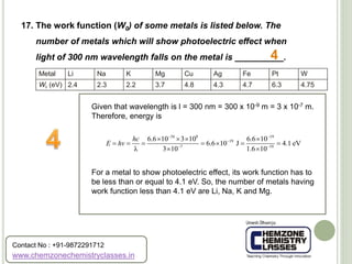 17. The work function (W0) of some metals is listed below. The
number of metals which will show photoelectric effect when
light of 300 nm wavelength falls on the metal is __________.
Metal
W0 (eV)
Li
2.4
Na
2.3
K
2.2
Mg
3.7
Cu
4.8
Ag
4.3
Fe
4.7
Pt
6.3
W
4.75
Given that wavelength is l = 300 nm = 300 x 10-9 m = 3 x 10-7 m.
Therefore, energy is
For a metal to show photoelectric effect, its work function has to
be less than or equal to 4.1 eV. So, the number of metals having
work function less than 4.1 eV are Li, Na, K and Mg.
4
34 8 19
19
7 19
6.6 10 3 10 6.6 10
6.6 10 J 4.1 eV
λ 3 10 1.6 10
hc
E hv
 

 
   
      
 
www.chemzonechemistryclasses.in
Contact No : +91-9872291712
 