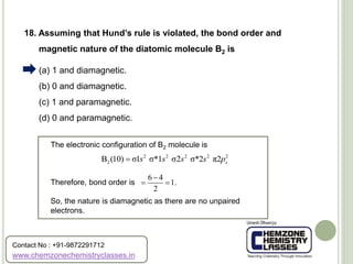 (a) 1 and diamagnetic.
(b) 0 and diamagnetic.
(c) 1 and paramagnetic.
(d) 0 and paramagnetic.
18. Assuming that Hund’s rule is violated, the bond order and
magnetic nature of the diatomic molecule B2 is
The electronic configuration of B2 molecule is
Therefore, bond order is
So, the nature is diamagnetic as there are no unpaired
electrons.
2 2 2 2 2
2B (10) σ1 σ*1 σ2 σ*2 π2 xs s s s p
6 4
1.
2

 
www.chemzonechemistryclasses.in
Contact No : +91-9872291712
 