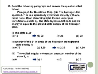 19. Read the following paragraph and answer the questions that
follow:
Paragraph for Questions 19(i) - (iii): The hydrogen-like
species Li2+ is in a spherically symmetric state S1 with one
radial node. Upon absorbing light, the ion undergoes
transition to a state S2. The state S2 has radial node and its
energy is equal to the ground state energy of the hydrogen
atom.
(i) The state S1 is
(a) 1s (b) 2s (c) 2p (d) 3s
(ii) Energy of the S1 in units of the hydrogen atom ground
state energy is
(a) 0.75 (b) 1.50 (c) 2.25 (d) 4.50
(iii) The orbital angular momentum quantum number of the
state S2 is
(a) 0 (b) 1 (c) 2 (d) 3
www.chemzonechemistryclasses.in
Contact No : +91-9872291712
 