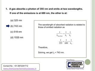 (a) 325 nm
(b) 743 nm
(c) 518 nm
(d) 1035 nm
1. A gas absorbs a photon of 355 nm and emits at two wavelengths.
If one of the emissions is at 680 nm, the other is at:
The wavelength of absorbed radiation is related to
those of emitted radiation as
Therefore,
Solving, we get l2 = 743 nm.
absorbed 1 2
1 1 1
λ λ λ
 
2
1 1 1
355 680 λ
 
www.chemzonechemistryclasses.in
Contact No : +91-9872291712
 