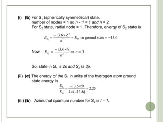 (i) (b) For S1 (spherically symmetrical) state,
number of nodes = 1 so n - 1 = 1 and n = 2
For S2 state, radial node = 1. Therefore, energy of S2 state is
Now,
So, state in S1 is 2s and S2 is 3p.
(ii) (c) The energy of the S1 in units of the hydrogen atom ground
state energy is
(iii) (b) Azimuthal quantum number for S2 is l = 1.
2
2
2
13.6
in ground state 13.6S H
Z
E E
n
 
   
2 2
13.6 9
3SE n
n
 
  
1
13.6 9
2.25
4 ( 13.6)
S
H
E
E
 
 
 
 