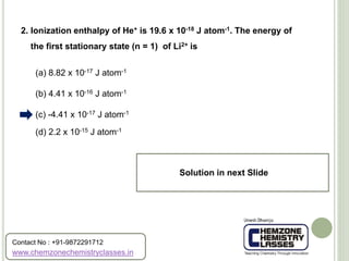 (a) 8.82 x 10-17 J atom-1
(b) 4.41 x 10-16 J atom-1
(c) -4.41 x 10-17 J atom-1
(d) 2.2 x 10-15 J atom-1
2. Ionization enthalpy of He+ is 19.6 x 10-18 J atom-1. The energy of
the first stationary state (n = 1) of Li2+ is
Solution in next Slide
www.chemzonechemistryclasses.in
Contact No : +91-9872291712
 