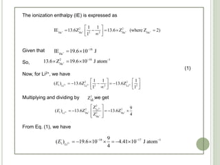 The ionization enthalpy (IE) is expressed as
Given that
So,
(1)
Now, for Li2+, we have
Multiplying and dividing by , we get
From Eq. (1), we have
+ + + +
2 2
2 2He He He He
1 1
IE 13.6Z 13.6 Z (where Z 2)
1
 
      
+
18
He
IE 19.6 10 J
 
+
2 18 1
He
13.6 Z 19.6 10 J atom 
  
2+ 2+ 2+
2 2
1 2 2 2Li Li Li
1 1 1
( ) 13.6Z 13.6Z
1 1
E
   
          
+
2
He
Z
2+
2+ + +
+
2
2 2Li
1 2Li He He
He
Z 9
( ) 13.6Z 13.6Z
Z 4
E
 
     
  
2+
18 17 1
1 Li
9
( ) 19.6 10 4.41 10 J atom
4
E   
      
 