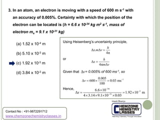 (a) 1.52 x 10-4 m
(b) 5.10 x 10-3 m
(c) 1.92 x 10-3 m
(d) 3.84 x 10-3 m
3. In an atom, an electron is moving with a speed of 600 m s-1 with
an accuracy of 0.005%. Certainty with which the position of the
electron can be located is (h = 6.6 x 10-34 kg m2 s-1, mass of
electron me = 9.1 x 10-31 kg)
Using Heisenberg’s uncertainty principle,
or
Given that = 0.005% of 600 ms-1, so
Hence,
.
4π
h
x m v  
4π
h
x
m v
 

v
10.005
600 0.03 ms
100
v 
   
34
3
31
6.6 10
1.92 10 m
4 3.14 9.1 10 0.03
x




   
   
www.chemzonechemistryclasses.in
Contact No : +91-9872291712
 