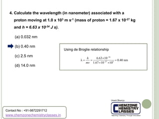 (a) 0.032 nm
(b) 0.40 nm
(c) 2.5 nm
(d) 14.0 nm
4. Calculate the wavelength (in nanometer) associated with a
proton moving at 1.0 x 103 m s-1 (mass of proton = 1.67 x 10-27 kg
and h = 6.63 x 10-34 J s).
Using de Broglie relationship
34
27 3
6.63 10
λ 0.40 nm
1.67 10 10
h
mv



  
 
www.chemzonechemistryclasses.in
Contact No : +91-9872291712
 