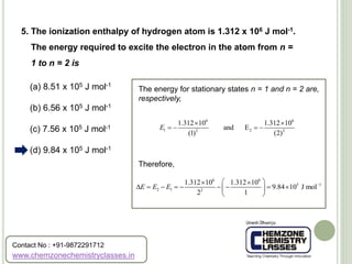 (a) 8.51 x 105 J mol-1
(b) 6.56 x 105 J mol-1
(c) 7.56 x 105 J mol-1
(d) 9.84 x 105 J mol-1
5. The ionization enthalpy of hydrogen atom is 1.312 x 106 J mol-1.
The energy required to excite the electron in the atom from n =
1 to n = 2 is
The energy for stationary states n = 1 and n = 2 are,
respectively,
Therefore,
6 6
1 22 2
1.312 10 1.312 10
and E
(1) (2)
E
 
   
6 6
5 1
2 1 2
1.312 10 1.312 10
9.84 10 J mol
2 1
E E E   
         
 
www.chemzonechemistryclasses.in
Contact No : +91-9872291712
 