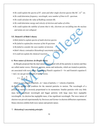 10
 He could explain the spectra of H - atom and other single electron species like He+
, Li2+
etc.
 He could determine frequency, wavelength, wave number of lines in H - spectrum.
 He could calculate the value of Rydberg constant (R).
 He could determine energy and velocity of electron and radius of orbits.
 He could explain the stability of atoms that is why, electrons are not falling into the nucleus
and atoms are not collapsed.
5.5. Demerit's of Bohr's theory
 Bohr failed to explain spectra of multi electron species.
 He failed to explain fine structure of the H-spectrum.
 He failed to consider the wave number of electron.
 Bohr's theory contradicts Heisenberg's uncertainty principle.
 It could not explain the chemical reactivity.
6. Wave nature of electron: de-Broglie theory
de-Broglie proposed that the dual nature is associated with all the particles in motion and they
are called matter waves. Electrons, protons, atoms and molecules, which are treated as particles,
are associated with wave nature. Correlating Planck's equation E = hv and Einstein's equation E
= mc2, we can get wavelength of matter waves.
where λ= wavelength of particle , m = mass of particle, v = velocity of particle.
de-Broglie applied this condition for the material particles in motion. The wavelength of a
particle in motion is inversely proportional to its momentum. Smaller particles with very little
mass have significant wavelength and bigger particles with large mass have negligible
wavelengths. As electron has negligible mass, it has significant wavelength. The wave nature of
electron was proved experimentally by Davisson and Germer in electron diffraction experiments.
Hence electron exhibits both wave nature and particle nature.
7. Heisenberg's uncertainity principle:
 