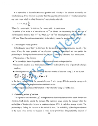11
It is impossible to determine the exact position and velocity of the electron accurately and
simultaneously. If the position is certain, then the accurate determination of velocity is uncertain
and vice-versa, which is called Heisenberg's uncertainity principle.
Where Δx = uncertainity in position, Δp = uncertainity in momentum.
The radius of an atom is of the order of 10–10
m. Hence the uncertainity in the position of
electron cannot be more than 10–10
m. When Δx = 10–10
m. The uncertainity in velocity Δv = 5.8
x 105
m/s. Thus, the minimum uncertainity in its velocity cannot be less than 5.8 × 105
m/s
8. Schrodinger's wave equation
Schrodinger's wave theory is the basis for the modern quantum mechanical model of the
atom. When the exact position of the electron cannot be determined we can predict the
probability of finding the electron around the nucleus. This theory takes two facts into account.
 Wave nature of the electron
 The knowledge about the position of an electron is based on its probability.
 It describes electron as a three dimensional wave in the electric field of positively charged
nucleus.
 Schrodinger's wave equation describes the wave motion of electron along X, Y and Z axes.
In the above equation 'm' is the mass of electron, E is its energy, U is its potential energy, ψ is
called wave function or amplitude of the electronic wave.
The above equation indicates the variation of the value of ψ along x, y and z axes.
9. Probability picture of electron
The square of wave function (ψ2
) is the probability function of the electron and it denotes the
electron cloud density around the nucleus. The region or space around the nucleus where the
probability of finding the electron is maximum (about 95%) is called an atomic orbital. The
probability of finding the electron in the nucleus is zero. The probability of finding the electron
in the radial space around the nucleus is called radial probability. The probability function of
 